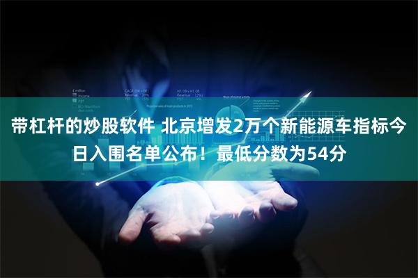 带杠杆的炒股软件 北京增发2万个新能源车指标今日入围名单公布！最低分数为54分