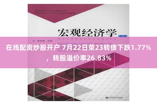 在线配资炒股开户 7月22日荣23转债下跌1.77%，转股溢价率26.83%