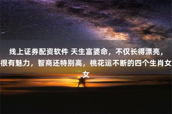 线上证券配资软件 天生富婆命，不仅长得漂亮，很有魅力，智商还特别高，桃花运不断的四个生肖女