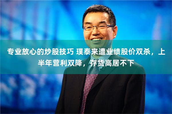 专业放心的炒股技巧 璞泰来遭业绩股价双杀，上半年营利双降，存货高居不下