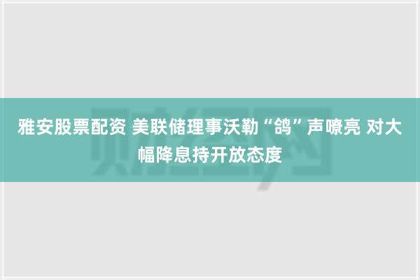 雅安股票配资 美联储理事沃勒“鸽”声嘹亮 对大幅降息持开放态度