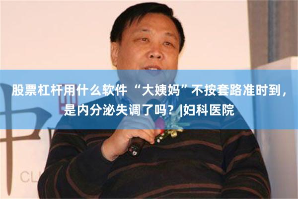 股票杠杆用什么软件 “大姨妈”不按套路准时到，是内分泌失调了吗？|妇科医院