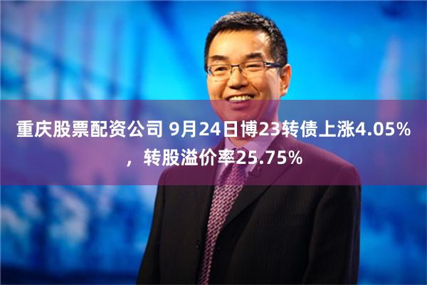 重庆股票配资公司 9月24日博23转债上涨4.05%，转股溢价率25.75%