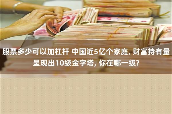 股票多少可以加杠杆 中国近5亿个家庭, 财富持有量呈现出10级金字塔, 你在哪一级?