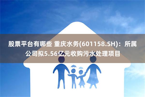 股票平台有哪些 重庆水务(601158.SH)：所属公司拟5.56亿元收购污水处理项目