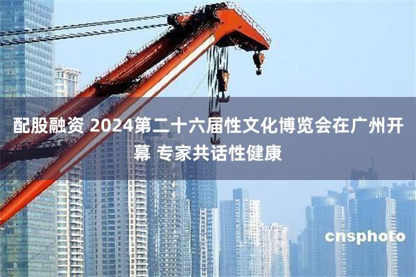 配股融资 2024第二十六届性文化博览会在广州开幕 专家共话性健康