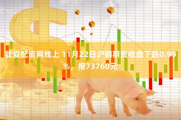 我爱配资网线上 11月22日沪铜期货收盘下跌0.99%，报73760元