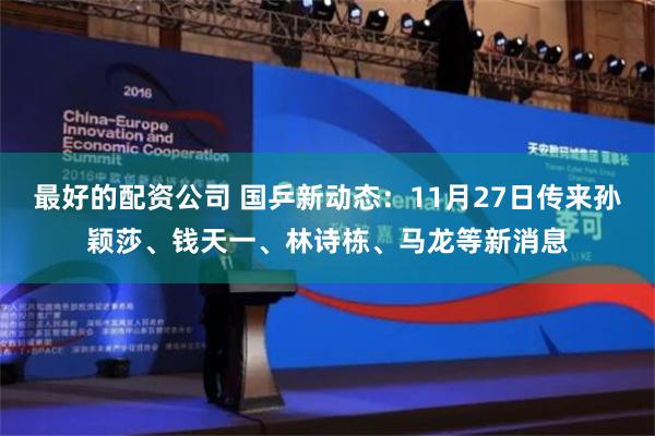 最好的配资公司 国乒新动态：11月27日传来孙颖莎、钱天一、林诗栋、马龙等新消息