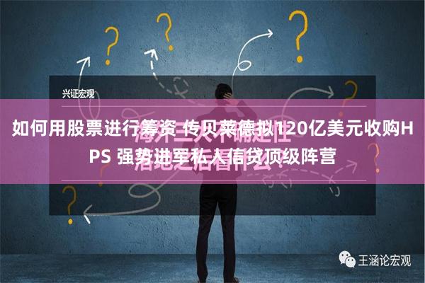 如何用股票进行筹资 传贝莱德拟120亿美元收购HPS 强势进军私人信贷顶级阵营