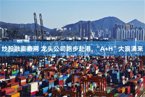 炒股融资费用 龙头公司跑步赴港, “A+H”大浪涌来