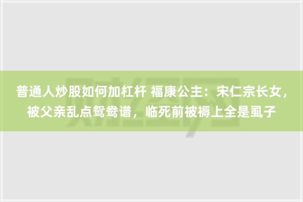 普通人炒股如何加杠杆 福康公主：宋仁宗长女，被父亲乱点鸳鸯谱，临死前被褥上全是虱子